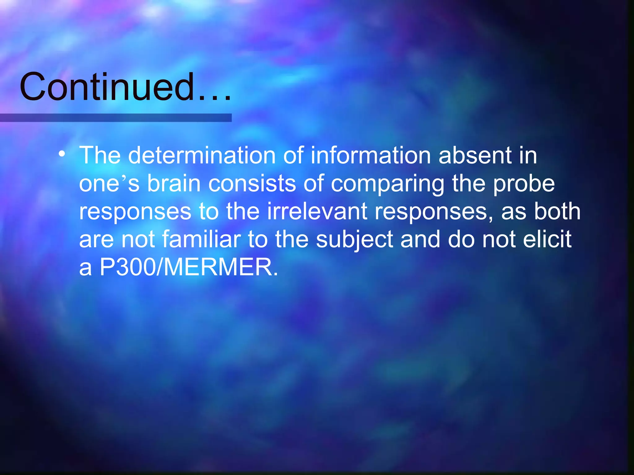 Continued…
 • The determination of information absent in
   one’s brain consists of comparing the probe
   responses to the irrelevant responses, as both
   are not familiar to the subject and do not elicit
   a P300/MERMER.
 