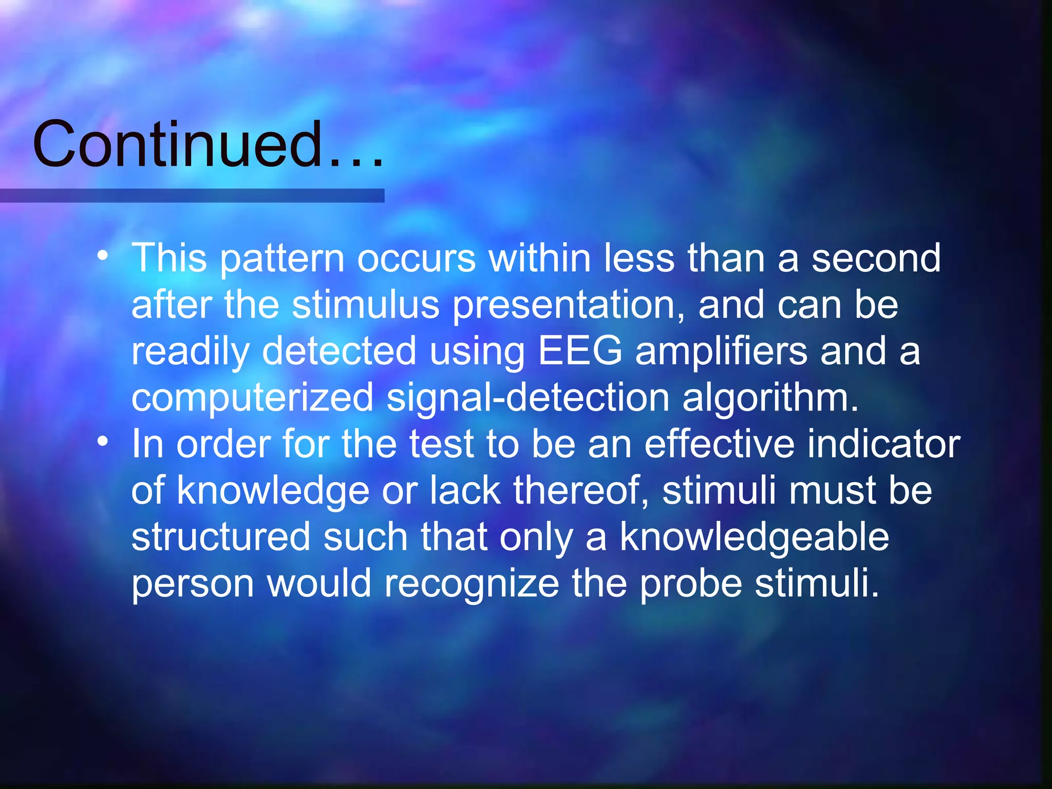 Continued…
 • This pattern occurs within less than a second
   after the stimulus presentation, and can be
   readily detected using EEG amplifiers and a
   computerized signal-detection algorithm.
 • In order for the test to be an effective indicator
   of knowledge or lack thereof, stimuli must be
   structured such that only a knowledgeable
   person would recognize the probe stimuli.
 