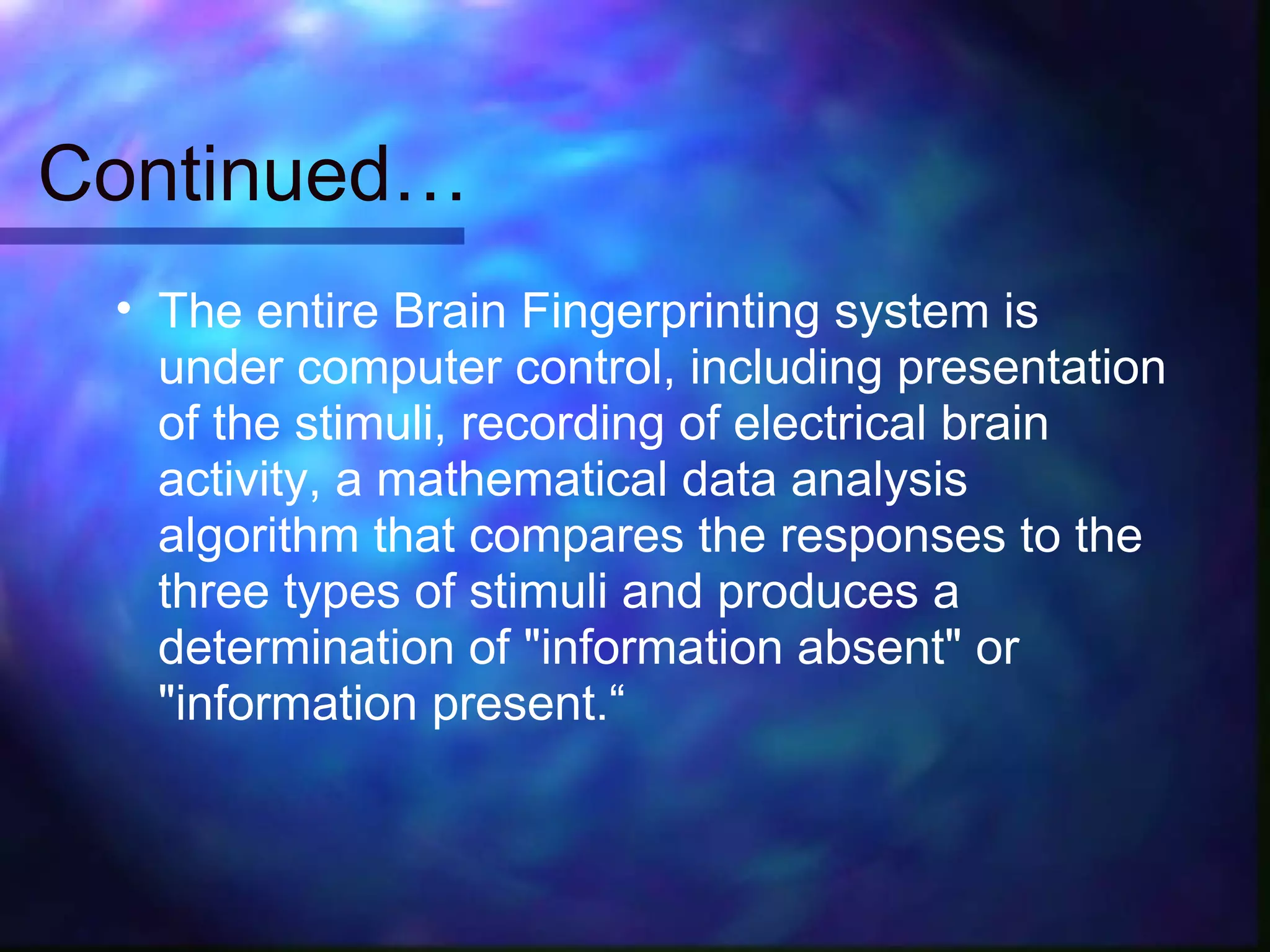 Continued…
 • The entire Brain Fingerprinting system is
   under computer control, including presentation
   of the stimuli, recording of electrical brain
   activity, a mathematical data analysis
   algorithm that compares the responses to the
   three types of stimuli and produces a
   determination of "information absent" or
   "information present.“
 