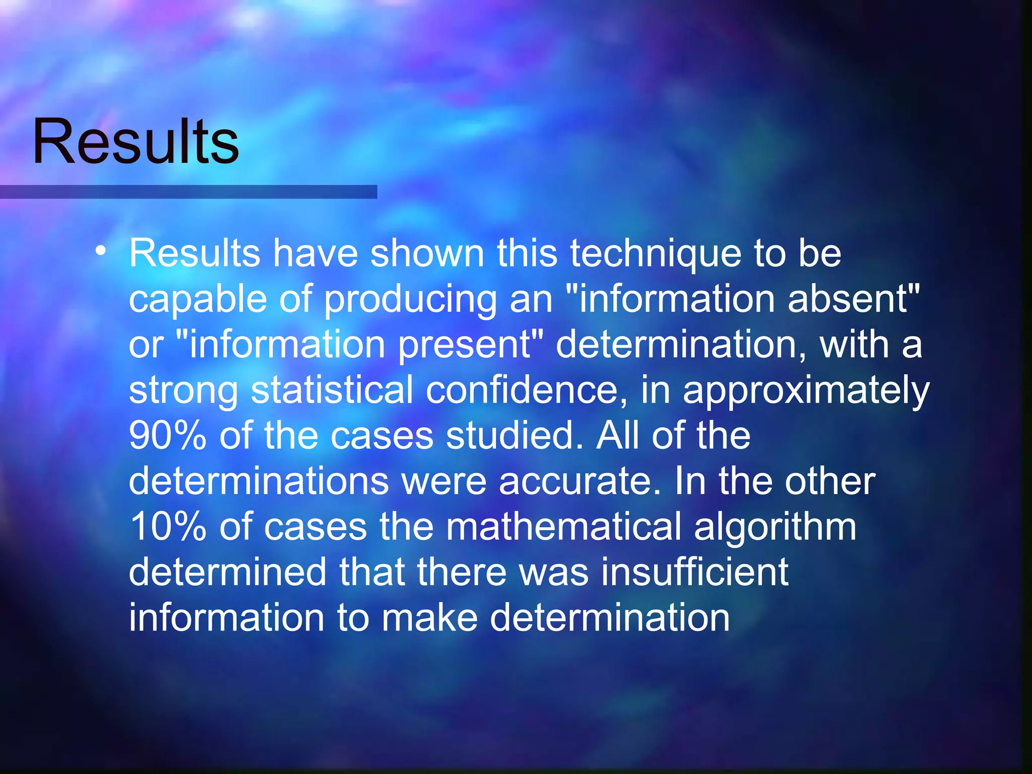 Results
  • Results have shown this technique to be
    capable of producing an "information absent"
    or "information present" determination, with a
    strong statistical confidence, in approximately
    90% of the cases studied. All of the
    determinations were accurate. In the other
    10% of cases the mathematical algorithm
    determined that there was insufficient
    information to make determination
 