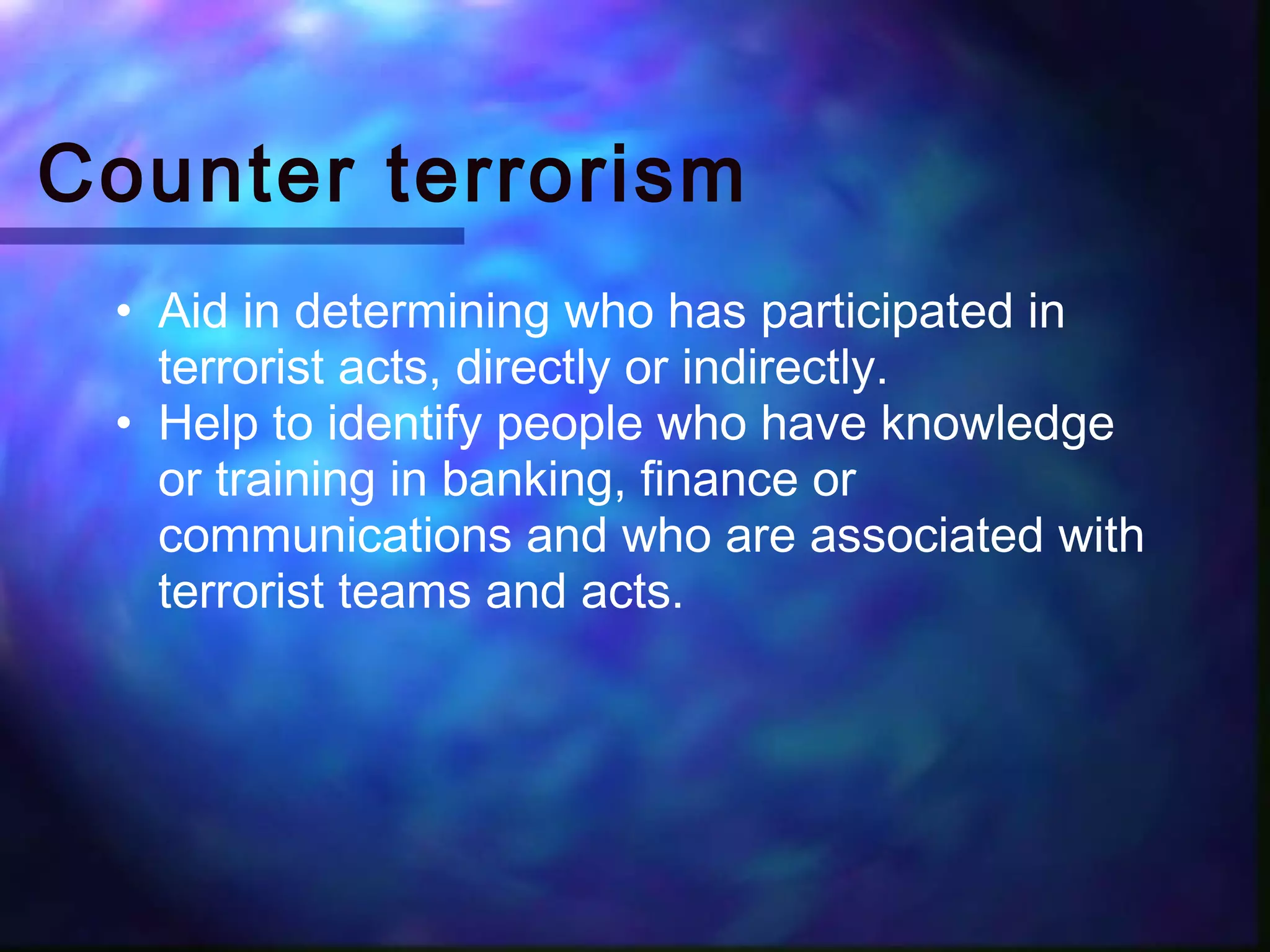 Counter terrorism
 • Aid in determining who has participated in
   terrorist acts, directly or indirectly.  
 • Help to identify people who have knowledge
   or training in banking, finance or
   communications and who are associated with
   terrorist teams and acts.
 