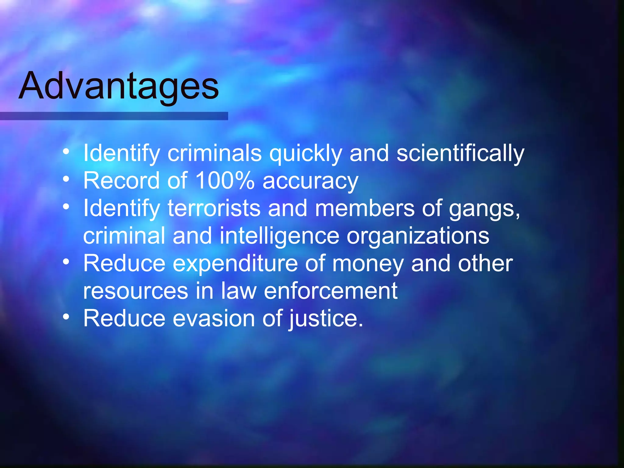 Advantages
  • Identify criminals quickly and scientifically
  • Record of 100% accuracy
  • Identify terrorists and members of gangs,
    criminal and intelligence organizations
  • Reduce expenditure of money and other
    resources in law enforcement
  • Reduce evasion of justice.
 