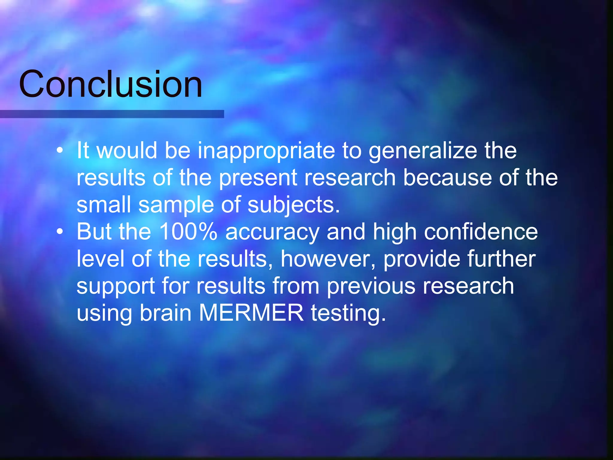 Conclusion
  • It would be inappropriate to generalize the
    results of the present research because of the
    small sample of subjects.
  • But the 100% accuracy and high confidence
    level of the results, however, provide further
    support for results from previous research
    using brain MERMER testing.
 