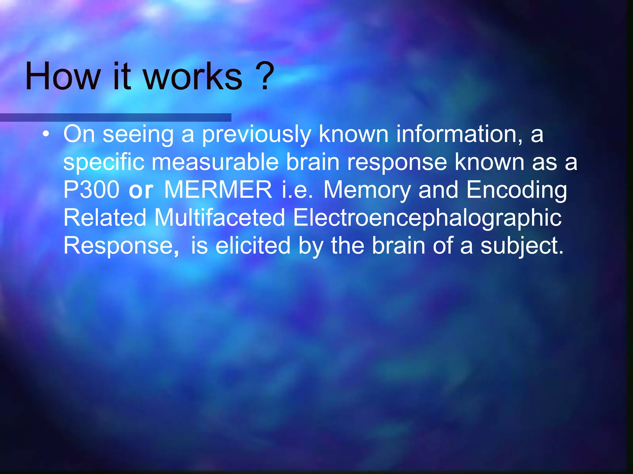 How it works ?
• On seeing a previously known information, a
  specific measurable brain response known as a
  P300 or MERMER i.e. Memory and Encoding
  Related Multifaceted Electroencephalographic
  Response, is elicited by the brain of a subject.
 