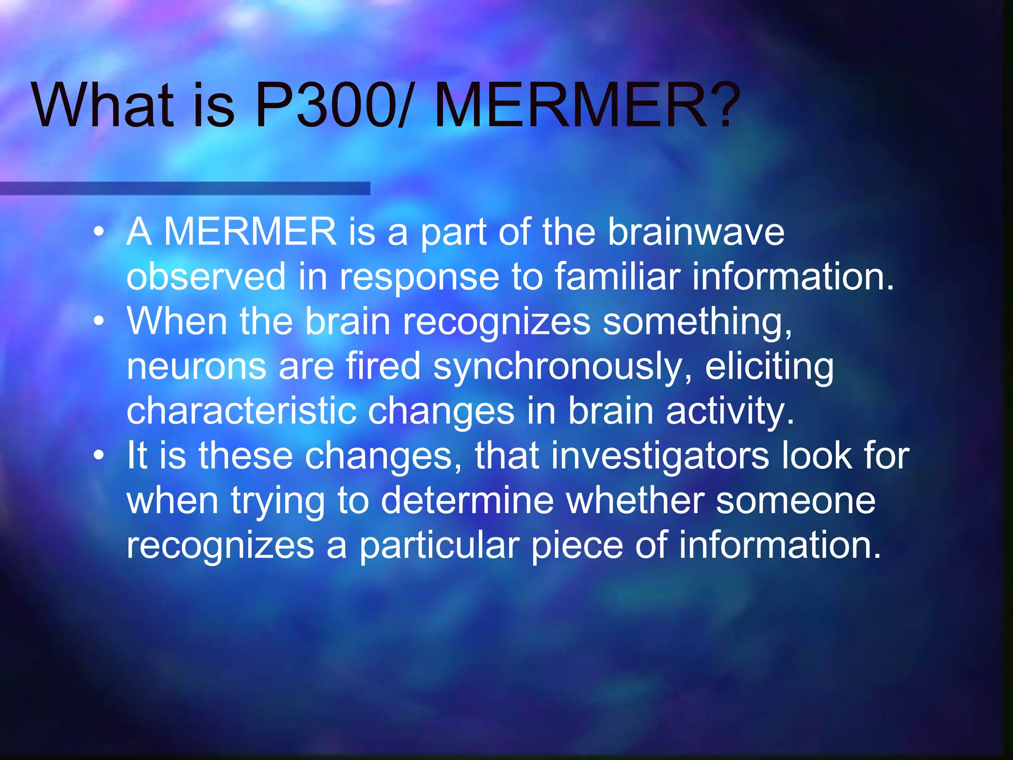 What is P300/ MERMER?
 • A MERMER is a part of the brainwave
   observed in response to familiar information.
 • When the brain recognizes something,
   neurons are fired synchronously, eliciting
   characteristic changes in brain activity.
 • It is these changes, that investigators look for
   when trying to determine whether someone
   recognizes a particular piece of information.
 
