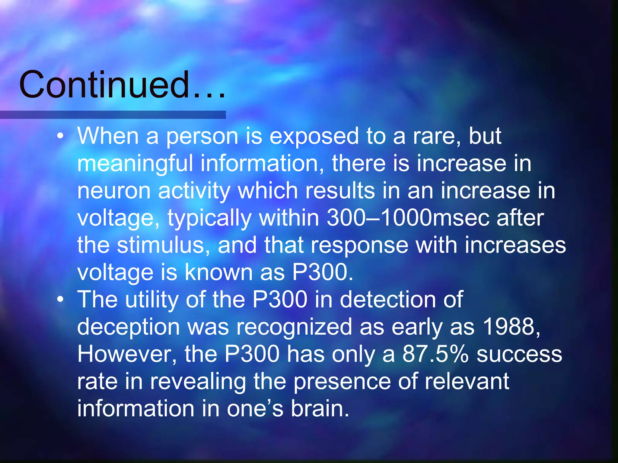Continued…
 • When a person is exposed to a rare, but
   meaningful information, there is increase in
   neuron activity which results in an increase in
   voltage, typically within 300–1000msec after
   the stimulus, and that response with increases
   voltage is known as P300.
 • The utility of the P300 in detection of
   deception was recognized as early as 1988,
   However, the P300 has only a 87.5% success
   rate in revealing the presence of relevant
   information in one’s brain.
 