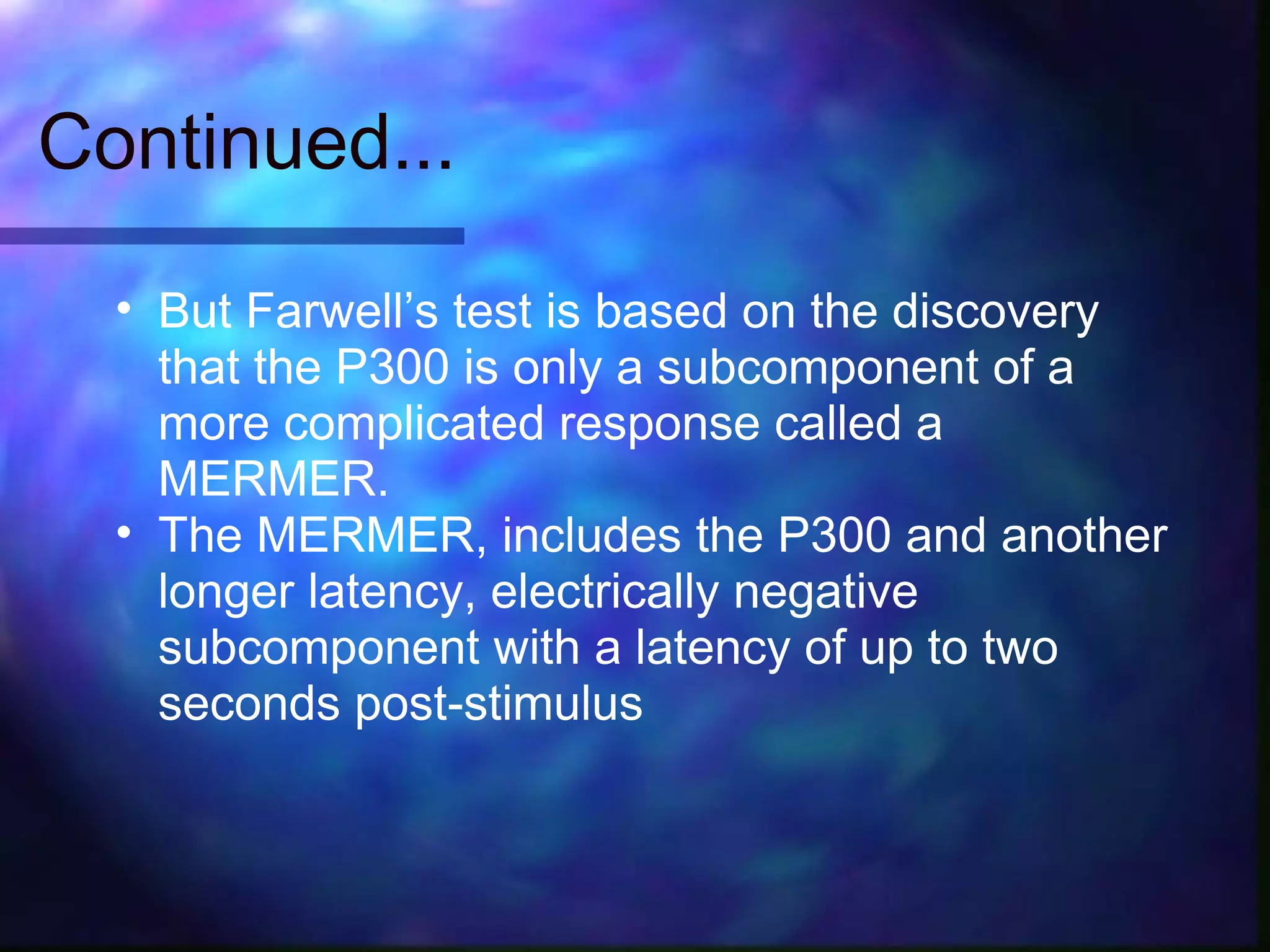 Continued...

  • But Farwell’s test is based on the discovery
    that the P300 is only a subcomponent of a
    more complicated response called a
    MERMER.
  • The MERMER, includes the P300 and another
    longer latency, electrically negative
    subcomponent with a latency of up to two
    seconds post-stimulus
 