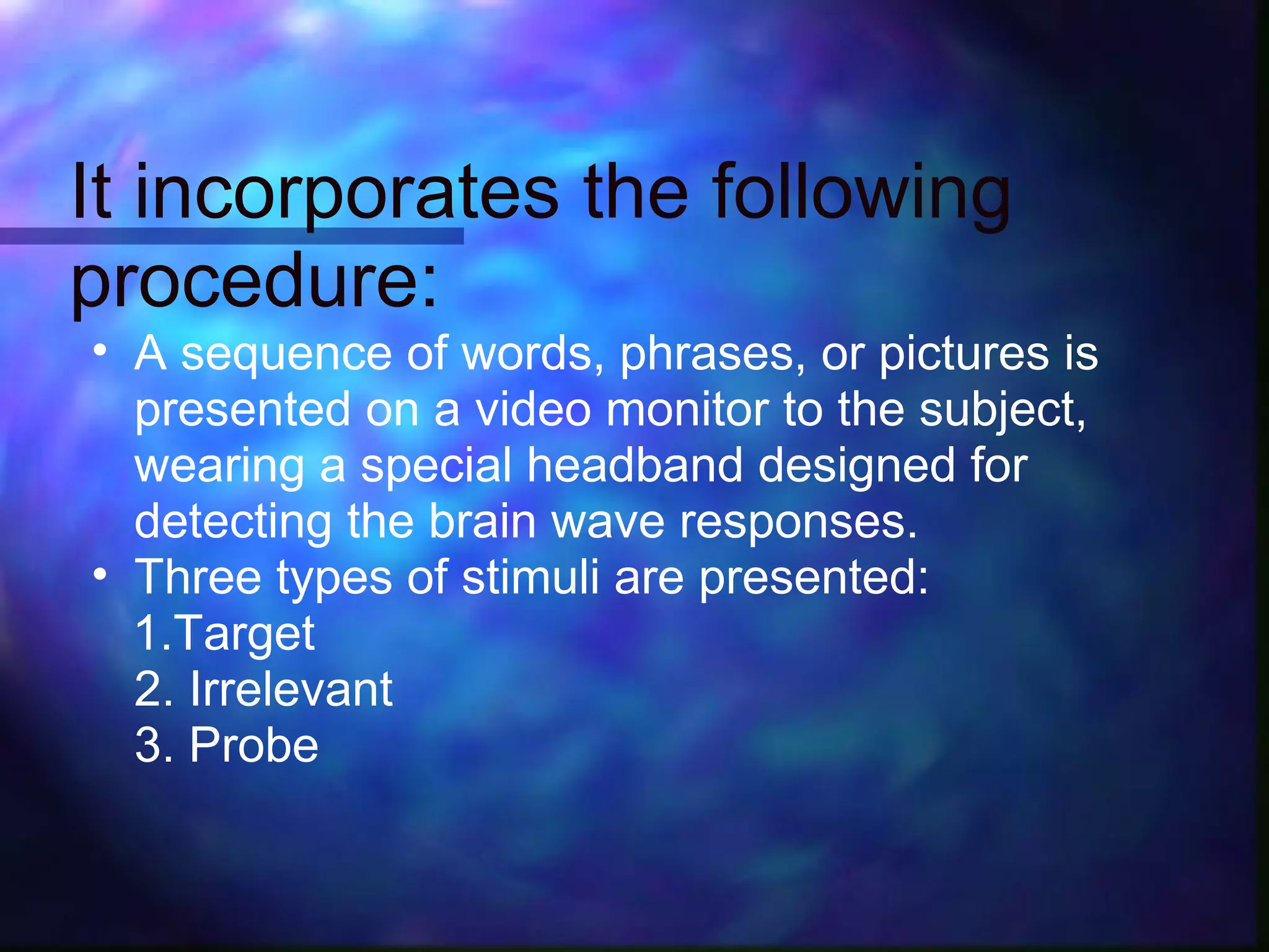 It incorporates the following
procedure:
• A sequence of words, phrases, or pictures is
  presented on a video monitor to the subject,
  wearing a special headband designed for
  detecting the brain wave responses.
• Three types of stimuli are presented:
  1.Target
  2. Irrelevant
  3. Probe
 