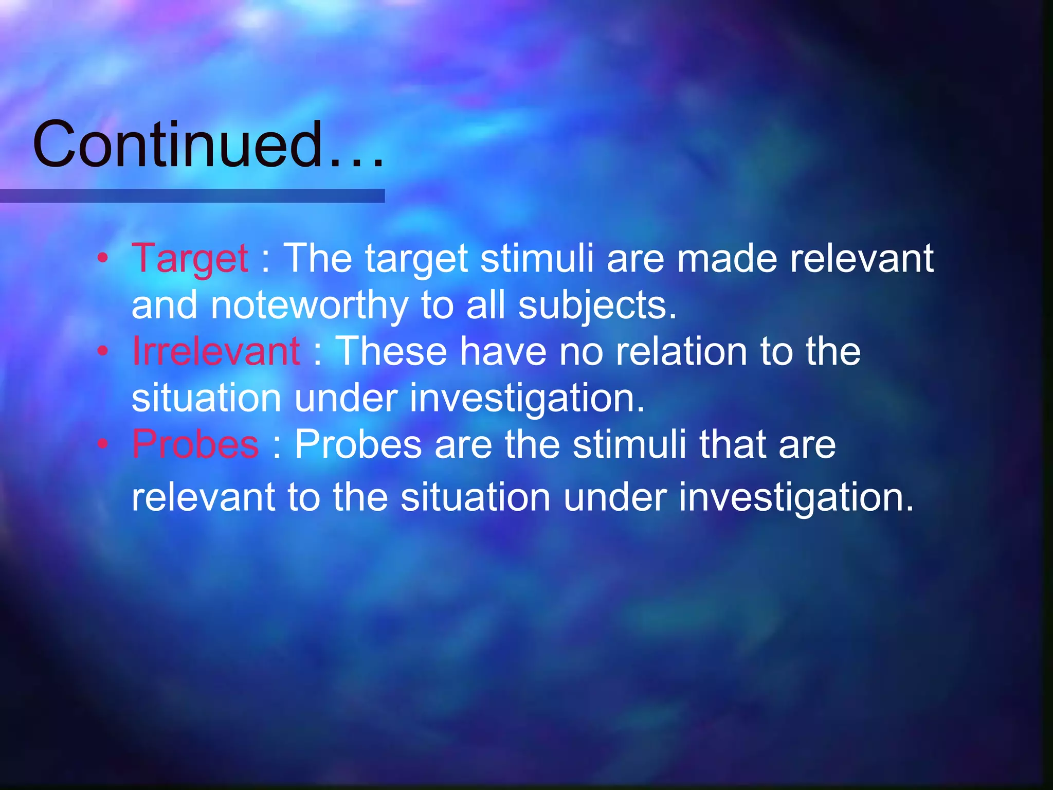Continued…
 • Target : The target stimuli are made relevant
   and noteworthy to all subjects.
 • Irrelevant : These have no relation to the
   situation under investigation.
 • Probes : Probes are the stimuli that are
   relevant to the situation under investigation.
 