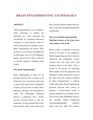 BRAIN FINGERPRINTING TECHNOLOGY
ABSTRACT

brain, and the innocent suspect does not.
This is what Brain Fingerprinting detects

Brain Fingerprinting is a new computerbased

technology

to

identify

scientifically

the

perpetrator of a crime accurately and
scientifically by measuring brain-wave
responses to crime-relevant words or

The secrets of Brain Fingerprinting
Matching evidence at the crime scene
with evidence in the brain

pictures presented on a computer screen.
Brain Fingerprinting has proven 100%
accurate in over 120 tests, including tests
on FBI agents, tests for a US intelligence
agency and for the US Navy, and tests
on real-life situations including felony
crimes.

When a crime is committed, a record is
stored in the brain of the perpetrator.
Brain Fingerprinting provides a means to
objectively and scientifically connect
evidence from the crime scene with
evidence stored in the brain. (This is
similar to the process of connecting

Why Brain Fingerprinting?

DNA samples from the perpetrator with
Brain Fingerprinting is based on the

biological evidence found at the scene of

principle that the brain is central to all

the crime; only the evidence evaluated

human acts. In a criminal act, there may

by Brain Fingerprinting is evidence

or may not be many kinds of peripheral

stored in the brain.) Brain Fingerprinting

evidence, but the brain is always there,

measures electrical brain activity in

planning, executing, and recording the

response to crime-relevant words or

crime.

difference

pictures presented on a computer screen,

between a perpetrator and a falsely

and reveals a brain MERMER (memory

accused, innocent person is that the

and

perpetrator, having committed the crime,

electroencephalographic

has the details of the crime stored in his

when, and only when, the evidence

The

fundamental

encoding

related

multifaceted
response)

 