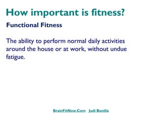 How important is fitness?
Functional Fitness
The ability to perform normal daily activities
around the house or at work, without undue
fatigue.
BrainFitNow.Com Judi Bonilla
 