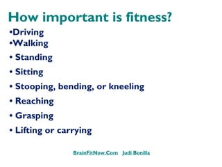 How important is fitness?
•Driving
•WalkingWalking
• Standing
• Sitting
• Stooping, bending, or kneeling
• Reaching
• Grasping
• Lifting or carrying
BrainFitNow.Com Judi Bonilla
 
