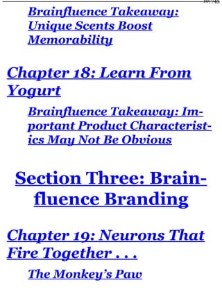 Brainfluence Takeaway:
Unique Scents Boost
Memorability
Chapter 18: Learn From
Yogurt
Brainfluence Takeaway: Im-
portant Product Characterist-
ics May Not Be Obvious
Section Three: Brain-
fluence Branding
Chapter 19: Neurons That
Fire Together . . .
The Monkey’s Paw
10/743
 