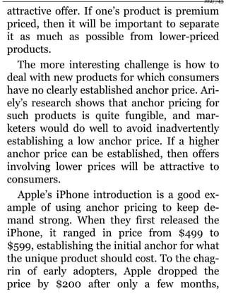 attractive offer. If one’s product is premium
priced, then it will be important to separate
it as much as possible from lower-priced
products.
The more interesting challenge is how to
deal with new products for which consumers
have no clearly established anchor price. Ari-
ely’s research shows that anchor pricing for
such products is quite fungible, and mar-
keters would do well to avoid inadvertently
establishing a low anchor price. If a higher
anchor price can be established, then offers
involving lower prices will be attractive to
consumers.
Apple’s iPhone introduction is a good ex-
ample of using anchor pricing to keep de-
mand strong. When they first released the
iPhone, it ranged in price from $499 to
$599, establishing the initial anchor for what
the unique product should cost. To the chag-
rin of early adopters, Apple dropped the
price by $200 after only a few months,
102/743
 