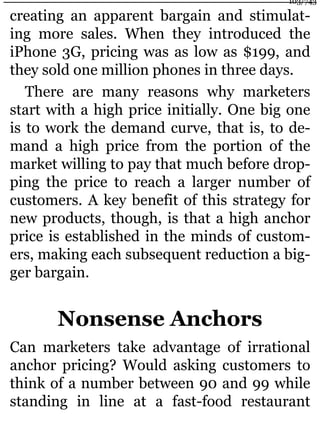 creating an apparent bargain and stimulat-
ing more sales. When they introduced the
iPhone 3G, pricing was as low as $199, and
they sold one million phones in three days.
There are many reasons why marketers
start with a high price initially. One big one
is to work the demand curve, that is, to de-
mand a high price from the portion of the
market willing to pay that much before drop-
ping the price to reach a larger number of
customers. A key benefit of this strategy for
new products, though, is that a high anchor
price is established in the minds of custom-
ers, making each subsequent reduction a big-
ger bargain.
Nonsense Anchors
Can marketers take advantage of irrational
anchor pricing? Would asking customers to
think of a number between 90 and 99 while
standing in line at a fast-food restaurant
103/743
 
