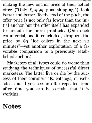 making the new anchor price of their actual
offer (“Only $59.99 plus shipping!”) look
better and better. By the end of the pitch, the
offer price is not only far lower than the ini-
tial anchor but the offer itself has expanded
to include far more products. (One such
commercial, as it concluded, dropped the
price by $5 “for callers in the next 20
minutes”—yet another exploitation of a fa-
vorable comparison to a previously estab-
lished anchor.)
Marketers of all types could do worse than
studying the techniques of successful direct
marketers. The latter live or die by the suc-
cess of their commercials, catalogs, or web-
sites, and if you see an offer repeated time
after time you can be certain that it is
working.
Notes
105/743
 
