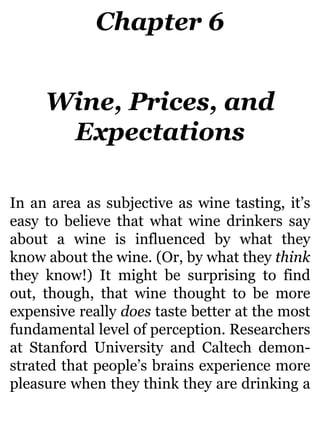 Chapter 6
Wine, Prices, and
Expectations
In an area as subjective as wine tasting, it’s
easy to believe that what wine drinkers say
about a wine is influenced by what they
know about the wine. (Or, by what they think
they know!) It might be surprising to find
out, though, that wine thought to be more
expensive really does taste better at the most
fundamental level of perception. Researchers
at Stanford University and Caltech demon-
strated that people’s brains experience more
pleasure when they think they are drinking a
 