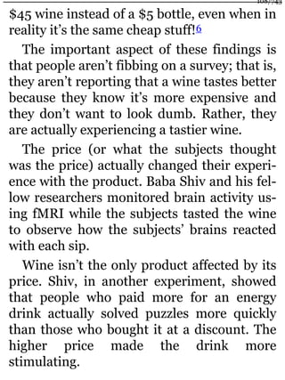 $45 wine instead of a $5 bottle, even when in
reality it’s the same cheap stuff!6
The important aspect of these findings is
that people aren’t fibbing on a survey; that is,
they aren’t reporting that a wine tastes better
because they know it’s more expensive and
they don’t want to look dumb. Rather, they
are actually experiencing a tastier wine.
The price (or what the subjects thought
was the price) actually changed their experi-
ence with the product. Baba Shiv and his fel-
low researchers monitored brain activity us-
ing fMRI while the subjects tasted the wine
to observe how the subjects’ brains reacted
with each sip.
Wine isn’t the only product affected by its
price. Shiv, in another experiment, showed
that people who paid more for an energy
drink actually solved puzzles more quickly
than those who bought it at a discount. The
higher price made the drink more
stimulating.
108/743
 