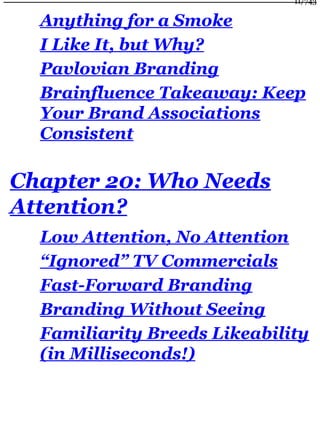 Anything for a Smoke
I Like It, but Why?
Pavlovian Branding
Brainfluence Takeaway: Keep
Your Brand Associations
Consistent
Chapter 20: Who Needs
Attention?
Low Attention, No Attention
“Ignored” TV Commercials
Fast-Forward Branding
Branding Without Seeing
Familiarity Breeds Likeability
(in Milliseconds!)
11/743
 