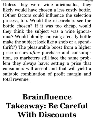 Unless they were wine aficionados, they
likely would have chosen a less costly bottle.
(Other factors could influence the selection
process, too. Would the researchers see the
bottle chosen? If it was too cheap, would
they think the subject was a wine ignora-
mus? Would blindly choosing a costly bottle
make the subject look like a snob or a spend-
thrift?) The pleasurable boost from a higher
price occurs after purchase and consump-
tion, so marketers still face the same prob-
lem they always have: setting a price that
consumers will accept and that will yield a
suitable combination of profit margin and
total revenue.
Brainfluence
Takeaway: Be Careful
With Discounts
110/743
 