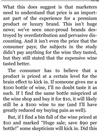 What this does suggest is that marketers
need to understand that price is an import-
ant part of the experience for a premium
product or luxury brand. This isn’t huge
news; we’ve seen once-proud brands des-
troyed by overdistribution and pervasive dis-
counting. And it isn’t even the price that the
consumer pays; the subjects in the study
didn’t pay anything for the wine they tasted,
but they still stated that the expensive wine
tasted better.
The consumer has to believe that a
product is priced at a certain level for the
brain effect to kick in. If someone gives me a
$100 bottle of wine, I’ll no doubt taste it as
such. If I find the same bottle mispriced at
the wine shop and buy it for $10, it will likely
still be a $100 wine to me (and I’ll have
greatly reduced my buying pain as well).
But, if I find a bin full of the wine priced at
$10 and marked “Huge sale; save $90 per
bottle!” some skepticism will kick in. Did this
111/743
 