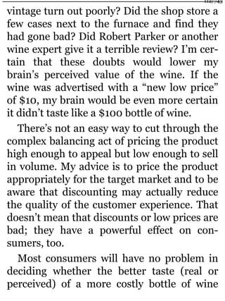 vintage turn out poorly? Did the shop store a
few cases next to the furnace and find they
had gone bad? Did Robert Parker or another
wine expert give it a terrible review? I’m cer-
tain that these doubts would lower my
brain’s perceived value of the wine. If the
wine was advertised with a “new low price”
of $10, my brain would be even more certain
it didn’t taste like a $100 bottle of wine.
There’s not an easy way to cut through the
complex balancing act of pricing the product
high enough to appeal but low enough to sell
in volume. My advice is to price the product
appropriately for the target market and to be
aware that discounting may actually reduce
the quality of the customer experience. That
doesn’t mean that discounts or low prices are
bad; they have a powerful effect on con-
sumers, too.
Most consumers will have no problem in
deciding whether the better taste (real or
perceived) of a more costly bottle of wine
112/743
 