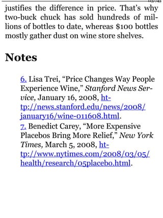 justifies the difference in price. That’s why
two-buck chuck has sold hundreds of mil-
lions of bottles to date, whereas $100 bottles
mostly gather dust on wine store shelves.
Notes
6. Lisa Trei, “Price Changes Way People
Experience Wine,” Stanford News Ser-
vice, January 16, 2008, ht-
tp://news.stanford.edu/news/2008/
january16/wine-011608.html.
7. Benedict Carey, “More Expensive
Placebos Bring More Relief,” New York
Times, March 5, 2008, ht-
tp://www.nytimes.com/2008/03/05/
health/research/05placebo.html.
113/743
 
