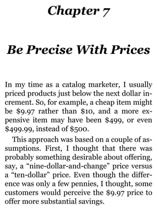 Chapter 7
Be Precise With Prices
In my time as a catalog marketer, I usually
priced products just below the next dollar in-
crement. So, for example, a cheap item might
be $9.97 rather than $10, and a more ex-
pensive item may have been $499, or even
$499.99, instead of $500.
This approach was based on a couple of as-
sumptions. First, I thought that there was
probably something desirable about offering,
say, a “nine-dollar-and-change” price versus
a “ten-dollar” price. Even though the differ-
ence was only a few pennies, I thought, some
customers would perceive the $9.97 price to
offer more substantial savings.
 