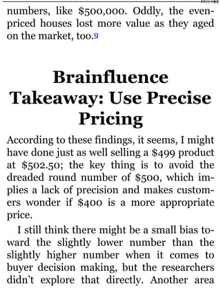numbers, like $500,000. Oddly, the even-
priced houses lost more value as they aged
on the market, too.9
Brainfluence
Takeaway: Use Precise
Pricing
According to these findings, it seems, I might
have done just as well selling a $499 product
at $502.50; the key thing is to avoid the
dreaded round number of $500, which im-
plies a lack of precision and makes custom-
ers wonder if $400 is a more appropriate
price.
I still think there might be a small bias to-
ward the slightly lower number than the
slightly higher number when it comes to
buyer decision making, but the researchers
didn’t explore that directly. Another area
117/743
 