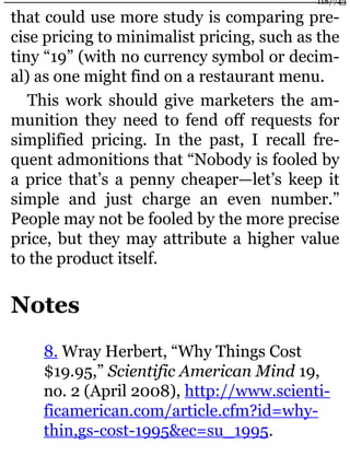that could use more study is comparing pre-
cise pricing to minimalist pricing, such as the
tiny “19” (with no currency symbol or decim-
al) as one might find on a restaurant menu.
This work should give marketers the am-
munition they need to fend off requests for
simplified pricing. In the past, I recall fre-
quent admonitions that “Nobody is fooled by
a price that’s a penny cheaper—let’s keep it
simple and just charge an even number.”
People may not be fooled by the more precise
price, but they may attribute a higher value
to the product itself.
Notes
8. Wray Herbert, “Why Things Cost
$19.95,” Scientific American Mind 19,
no. 2 (April 2008), http://www.scienti-
ficamerican.com/article.cfm?id=why-
thin,gs-cost-1995&ec=su_1995.
118/743
 