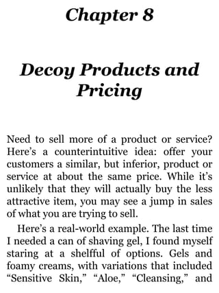 Chapter 8
Decoy Products and
Pricing
Need to sell more of a product or service?
Here’s a counterintuitive idea: offer your
customers a similar, but inferior, product or
service at about the same price. While it’s
unlikely that they will actually buy the less
attractive item, you may see a jump in sales
of what you are trying to sell.
Here’s a real-world example. The last time
I needed a can of shaving gel, I found myself
staring at a shelfful of options. Gels and
foamy creams, with variations that included
“Sensitive Skin,” “Aloe,” “Cleansing,” and
 