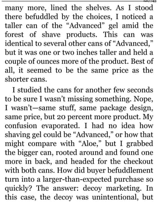 many more, lined the shelves. As I stood
there befuddled by the choices, I noticed a
taller can of the “Advanced” gel amid the
forest of shave products. This can was
identical to several other cans of “Advanced,”
but it was one or two inches taller and held a
couple of ounces more of the product. Best of
all, it seemed to be the same price as the
shorter cans.
I studied the cans for another few seconds
to be sure I wasn’t missing something. Nope,
I wasn’t—same stuff, same package design,
same price, but 20 percent more product. My
confusion evaporated. I had no idea how
shaving gel could be “Advanced,” or how that
might compare with “Aloe,” but I grabbed
the bigger can, rooted around and found one
more in back, and headed for the checkout
with both cans. How did buyer befuddlement
turn into a larger-than-expected purchase so
quickly? The answer: decoy marketing. In
this case, the decoy was unintentional, but
121/743
 