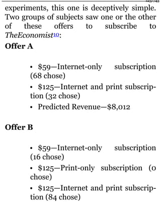 experiments, this one is deceptively simple.
Two groups of subjects saw one or the other
of these offers to subscribe to
TheEconomist10:
Offer A
• $59—Internet-only subscription
(68 chose)
• $125—Internet and print subscrip-
tion (32 chose)
• Predicted Revenue—$8,012
Offer B
• $59—Internet-only subscription
(16 chose)
• $125—Print-only subscription (0
chose)
• $125—Internet and print subscrip-
tion (84 chose)
123/743
 