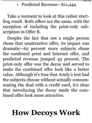 • Predicted Revenue—$11,444
Take a moment to look at this rather start-
ling result. Both offers are the same, with the
exception of including the print-only sub-
scription in Offer B.
Despite the fact that not a single person
chose that unattractive offer, its impact was
dramatic—62 percent more subjects chose
the combined print and Internet offer, and
predicted revenue jumped 43 percent. The
print-only offer was the decoy and served to
make the combined offer look like a better
value. Although it’s true that Ariely’s test had
the subjects choose without actually consum-
mating the deal with a credit card, it’s clear
that introducing the decoy made the com-
bined offer look more attractive.
How Decoys Work
124/743
 