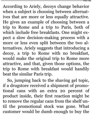 According to Ariely, decoys change behavior
when a subject is choosing between alternat-
ives that are more or less equally attractive.
He gives an example of choosing between a
trip to Rome and a trip to Paris, both of
which include free breakfasts. One might ex-
pect a slow decision-making process with a
more or less even split between the two al-
ternatives. Ariely suggests that introducing a
decoy, a trip to Rome with no breakfast,
would make the original trip to Rome more
attractive, and that, given those options, the
trip to Rome with breakfast would handily
beat the similar Paris trip.
So, jumping back to the shaving gel topic,
if a drugstore received a shipment of promo-
tional cans with an extra 20 percent of
product inside, their first reaction might be
to remove the regular cans from the shelf un-
til the promotional stock was gone. What
customer would be dumb enough to buy the
125/743
 