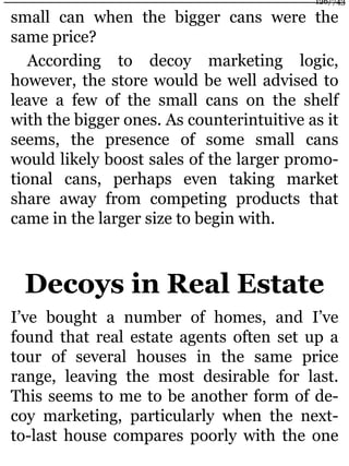 small can when the bigger cans were the
same price?
According to decoy marketing logic,
however, the store would be well advised to
leave a few of the small cans on the shelf
with the bigger ones. As counterintuitive as it
seems, the presence of some small cans
would likely boost sales of the larger promo-
tional cans, perhaps even taking market
share away from competing products that
came in the larger size to begin with.
Decoys in Real Estate
I’ve bought a number of homes, and I’ve
found that real estate agents often set up a
tour of several houses in the same price
range, leaving the most desirable for last.
This seems to me to be another form of de-
coy marketing, particularly when the next-
to-last house compares poorly with the one
126/743
 