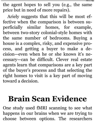 the agent hopes to sell you (e.g., the same
price but in need of more repairs).
Ariely suggests that this will be most ef-
fective when the comparison is between su-
perficially similar homes, for example,
between two-story colonial-style homes with
the same number of bedrooms. Buying a
house is a complex, risky, and expensive pro-
cess, and getting a buyer to make a de-
cision—even when he or she knows it’s ne-
cessary—can be difficult. Clever real estate
agents learn that comparisons are a key part
of the buyer’s process and that selecting the
right homes to visit is a key part of moving
toward a decision.
Brain Scan Evidence
One study used fMRI scanning to see what
happens in our brains when we are trying to
choose between options. The researchers
127/743
 