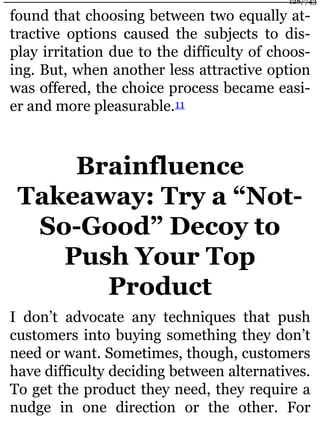 found that choosing between two equally at-
tractive options caused the subjects to dis-
play irritation due to the difficulty of choos-
ing. But, when another less attractive option
was offered, the choice process became easi-
er and more pleasurable.11
Brainfluence
Takeaway: Try a “Not-
So-Good” Decoy to
Push Your Top
Product
I don’t advocate any techniques that push
customers into buying something they don’t
need or want. Sometimes, though, customers
have difficulty deciding between alternatives.
To get the product they need, they require a
nudge in one direction or the other. For
128/743
 
