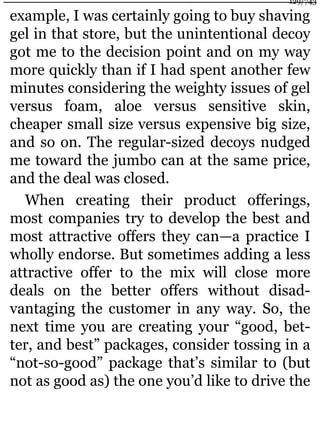 example, I was certainly going to buy shaving
gel in that store, but the unintentional decoy
got me to the decision point and on my way
more quickly than if I had spent another few
minutes considering the weighty issues of gel
versus foam, aloe versus sensitive skin,
cheaper small size versus expensive big size,
and so on. The regular-sized decoys nudged
me toward the jumbo can at the same price,
and the deal was closed.
When creating their product offerings,
most companies try to develop the best and
most attractive offers they can—a practice I
wholly endorse. But sometimes adding a less
attractive offer to the mix will close more
deals on the better offers without disad-
vantaging the customer in any way. So, the
next time you are creating your “good, bet-
ter, and best” packages, consider tossing in a
“not-so-good” package that’s similar to (but
not as good as) the one you’d like to drive the
129/743
 