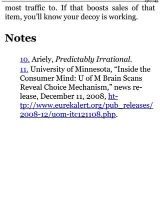 most traffic to. If that boosts sales of that
item, you’ll know your decoy is working.
Notes
10. Ariely, Predictably Irrational.
11. University of Minnesota, “Inside the
Consumer Mind: U of M Brain Scans
Reveal Choice Mechanism,” news re-
lease, December 11, 2008, ht-
tp://www.eurekalert.org/pub_releases/
2008-12/uom-itc121108.php.
130/743
 