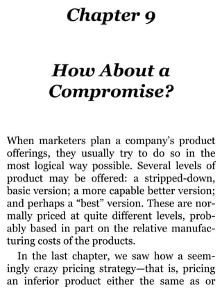 Chapter 9
How About a
Compromise?
When marketers plan a company’s product
offerings, they usually try to do so in the
most logical way possible. Several levels of
product may be offered: a stripped-down,
basic version; a more capable better version;
and perhaps a “best” version. These are nor-
mally priced at quite different levels, prob-
ably based in part on the relative manufac-
turing costs of the products.
In the last chapter, we saw how a seem-
ingly crazy pricing strategy—that is, pricing
an inferior product either the same as or
 