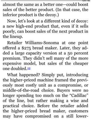 almost the same as a better one—could boost
sales of the better product. (In that case, the
inferior product is the decoy.)
Now, let’s look at a different kind of decoy:
a new high-end product that, even if it sells
poorly, can boost sales of the next product in
the lineup.
Retailer Williams-Sonoma at one point
offered a $275 bread maker. Later, they ad-
ded a large capacity version at a 50 percent
premium. They didn’t sell many of the more
expensive model, but sales of the cheaper
one doubled.12
What happened? Simply put, introducing
the higher-priced machine framed the previ-
ously most costly unit as a compromise, or
middle-of-the-road choice. Buyers were no
longer spending too much on the “Cadillac”
of the line, but rather making a wise and
practical choice. Before the retailer added
the higher-priced bread maker, customers
may have compromised on a still lower-
132/743
 