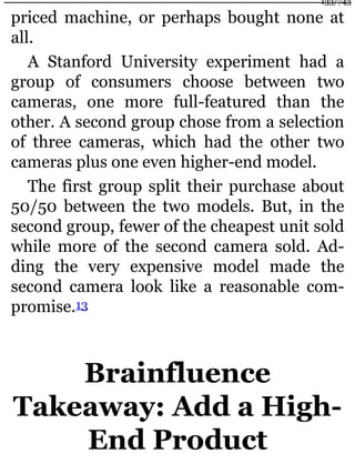 priced machine, or perhaps bought none at
all.
A Stanford University experiment had a
group of consumers choose between two
cameras, one more full-featured than the
other. A second group chose from a selection
of three cameras, which had the other two
cameras plus one even higher-end model.
The first group split their purchase about
50/50 between the two models. But, in the
second group, fewer of the cheapest unit sold
while more of the second camera sold. Ad-
ding the very expensive model made the
second camera look like a reasonable com-
promise.13
Brainfluence
Takeaway: Add a High-
End Product
133/743
 