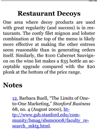 Restaurant Decoys
One area where decoy products are used
with great regularity (and success) is in res-
taurants. The costly filet mignon and lobster
combination at the top of the menu is likely
more effective at making the other entrees
seem reasonable than in generating orders
itself. Similarly, the $100 Cabernet Sauvign-
on on the wine list makes a $35 bottle an ac-
ceptable upgrade compared with the $20
plonk at the bottom of the price range.
Notes
12. Barbara Buell, “The Limits of One-
to-One Marketing,” Stanford Business
68, no. 4 (August 2000), ht-
tp://www.gsb.stanford.edu/com-
munity/bmag/sbsm0008/faculty_re-
search_mktg.html.
135/743
 