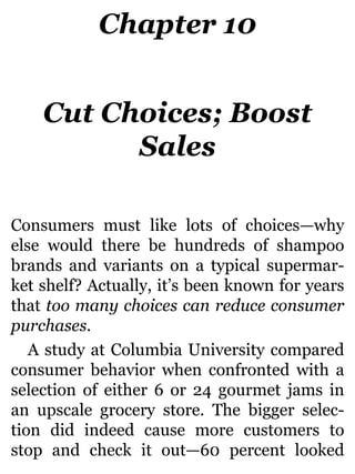 Chapter 10
Cut Choices; Boost
Sales
Consumers must like lots of choices—why
else would there be hundreds of shampoo
brands and variants on a typical supermar-
ket shelf? Actually, it’s been known for years
that too many choices can reduce consumer
purchases.
A study at Columbia University compared
consumer behavior when confronted with a
selection of either 6 or 24 gourmet jams in
an upscale grocery store. The bigger selec-
tion did indeed cause more customers to
stop and check it out—60 percent looked
 