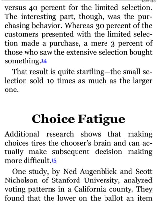 versus 40 percent for the limited selection.
The interesting part, though, was the pur-
chasing behavior. Whereas 30 percent of the
customers presented with the limited selec-
tion made a purchase, a mere 3 percent of
those who saw the extensive selection bought
something.14
That result is quite startling—the small se-
lection sold 10 times as much as the larger
one.
Choice Fatigue
Additional research shows that making
choices tires the chooser’s brain and can ac-
tually make subsequent decision making
more difficult.15
One study, by Ned Augenblick and Scott
Nicholson of Stanford University, analyzed
voting patterns in a California county. They
found that the lower on the ballot an item
138/743
 