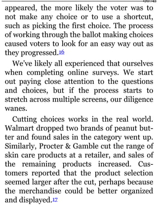 appeared, the more likely the voter was to
not make any choice or to use a shortcut,
such as picking the first choice. The process
of working through the ballot making choices
caused voters to look for an easy way out as
they progressed.16
We’ve likely all experienced that ourselves
when completing online surveys. We start
out paying close attention to the questions
and choices, but if the process starts to
stretch across multiple screens, our diligence
wanes.
Cutting choices works in the real world.
Walmart dropped two brands of peanut but-
ter and found sales in the category went up.
Similarly, Procter & Gamble cut the range of
skin care products at a retailer, and sales of
the remaining products increased. Cus-
tomers reported that the product selection
seemed larger after the cut, perhaps because
the merchandise could be better organized
and displayed.17
139/743
 
