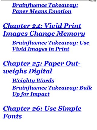 Brainfluence Takeaway:
Paper Means Emotion
Chapter 24: Vivid Print
Images Change Memory
Brainfluence Takeaway: Use
Vivid Images in Print
Chapter 25: Paper Out-
weighs Digital
Weighty Words
Brainfluence Takeaway: Bulk
Up for Impact
Chapter 26: Use Simple
Fonts
14/743
 