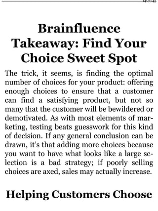 Brainfluence
Takeaway: Find Your
Choice Sweet Spot
The trick, it seems, is finding the optimal
number of choices for your product: offering
enough choices to ensure that a customer
can find a satisfying product, but not so
many that the customer will be bewildered or
demotivated. As with most elements of mar-
keting, testing beats guesswork for this kind
of decision. If any general conclusion can be
drawn, it’s that adding more choices because
you want to have what looks like a large se-
lection is a bad strategy; if poorly selling
choices are axed, sales may actually increase.
Helping Customers Choose
140/743
 