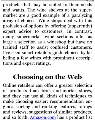 products that may be suited to their needs
and wants. The wine shelves at the super-
market are a good example of a paralyzing
array of choices. Wine shops deal with this
profusion of options by offering (apparently)
expert advice to customers. In contrast,
many supermarket wine sections offer as
large a selection as a wineshop but have no
trained staff to assist confused customers.
I’ve seen smart retailers guide choices by la-
beling a few wines with prominent descrip-
tions and expert ratings.
Choosing on the Web
Online retailers can offer a greater selection
of products than brick-and-mortar stores,
and they can use all kinds of techniques to
make choosing easier: recommendation en-
gines, sorting and ranking features, ratings
and reviews, suggestions of similar products,
and so forth. Amazon.com has a product list
142/743
 